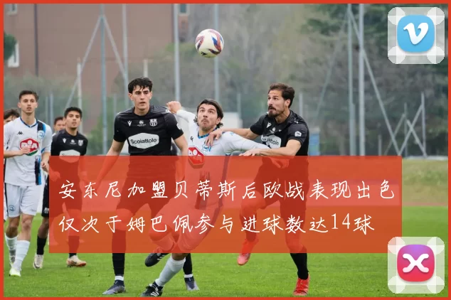 安东尼加盟贝蒂斯后欧战表现出色仅次于姆巴佩参与进球数达14球