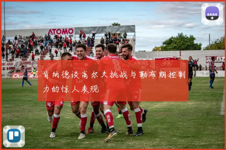 肯纳德谈高尔夫挑战与勒布朗控制力的惊人表现