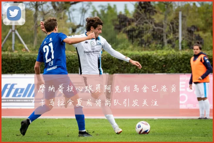 摩纳哥核心球员阿克利乌舍巴洛贡卡马拉今夏或将离队引发关注