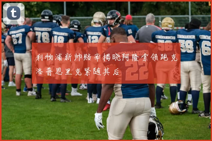 利物浦新帅赔率揭晓阿隆索领跑克洛普恩里克紧随其后
