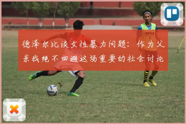 德泽尔比谈女性暴力问题：作为父亲我绝不回避这场重要的社会讨论