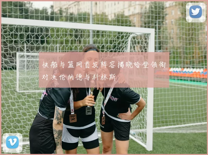 快船与篮网首发阵容揭晓哈登领衔对决伦纳德与科林斯