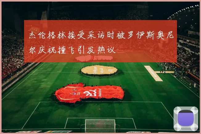 杰伦格林接受采访时被罗伊斯奥尼尔庆祝撞飞引发热议