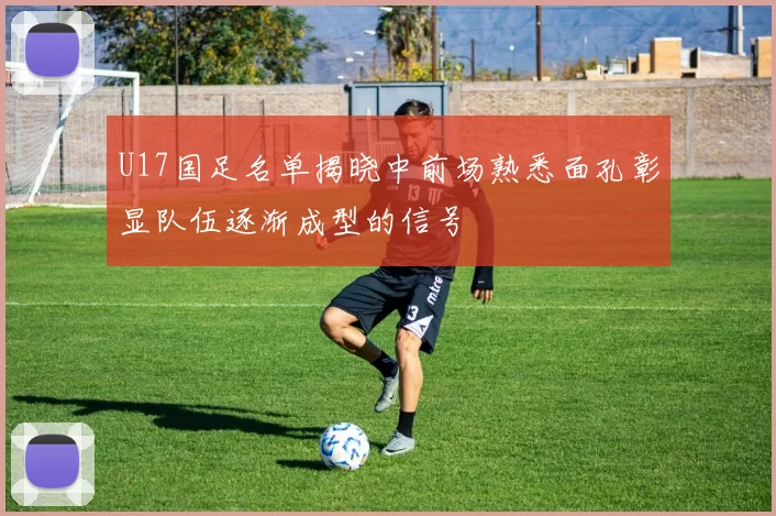 U17国足名单揭晓中前场熟悉面孔彰显队伍逐渐成型的信号
