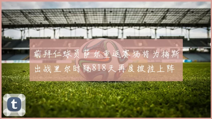 前拜仁球员萨尔重返赛场将为梅斯出战里尔时隔818天再度披挂上阵
