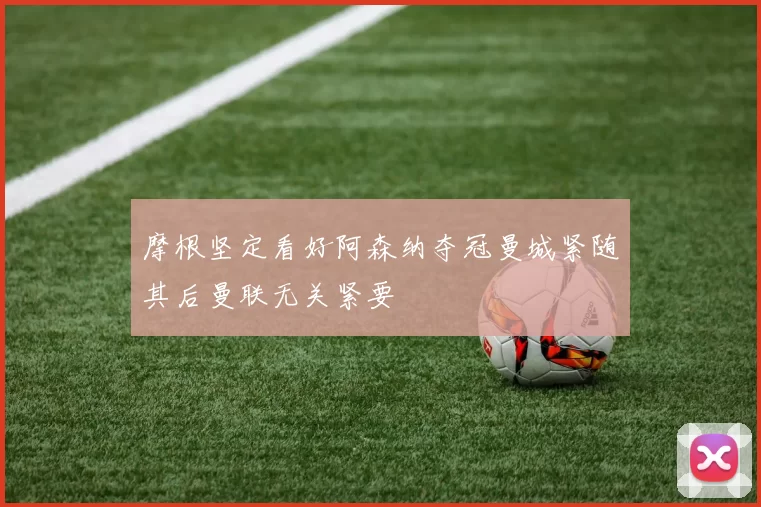摩根坚定看好阿森纳夺冠曼城紧随其后曼联无关紧要