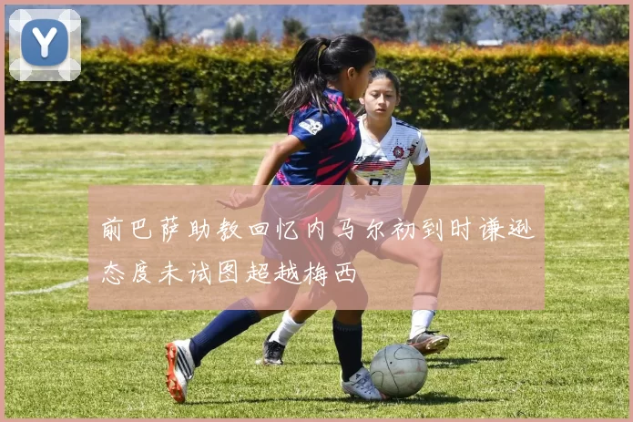 前巴萨助教回忆内马尔初到时谦逊态度未试图超越梅西