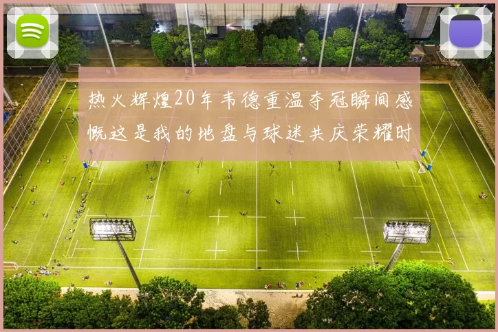 热火辉煌20年韦德重温夺冠瞬间感慨这是我的地盘与球迷共庆荣耀时刻
