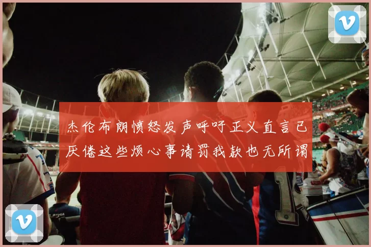 杰伦布朗愤怒发声呼吁正义直言已厌倦这些烦心事请罚我款也无所谓