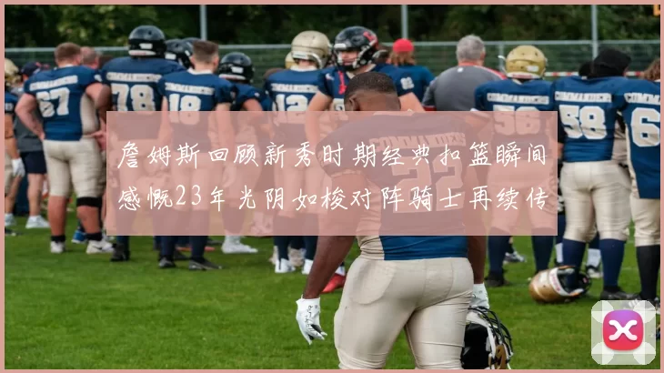 詹姆斯回顾新秀时期经典扣篮瞬间感慨23年光阴如梭对阵骑士再续传奇