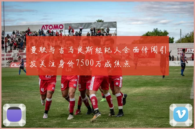 曼联与吉马良斯经纪人会面传闻引发关注身价7500万成焦点