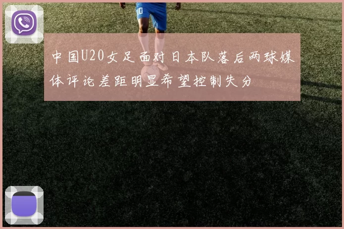 中国U20女足面对日本队落后两球媒体评论差距明显希望控制失分